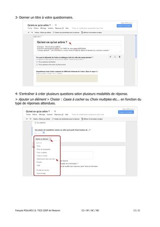 3- Donner un titre à votre questionnaire.

4- S'entraîner à créer plusieurs questions selon plusieurs modalités de réponse.
> Ajouter un élément > Choisir : Cases à cocher ou Choix multiples etc... en fonction du
type de réponses attendues.

François POULHES I.E. TICE CDDP de l'Aveyron

CC= BY / NC / ND

13 / 21

 
