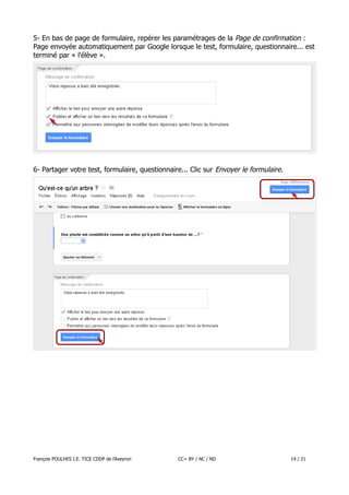 5- En bas de page de formulaire, repérer les paramétrages de la Page de confirmation :
Page envoyée automatiquement par Google lorsque le test, formulaire, questionnaire... est
terminé par « l'élève ».

6- Partager votre test, formulaire, questionnaire... Clic sur Envoyer le formulaire.

François POULHES I.E. TICE CDDP de l'Aveyron

CC= BY / NC / ND

14 / 21

 