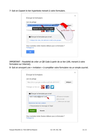 7- Soit en Copiant le lien hypertexte menant à votre formulaire.

IMPORTANT : Possibilité de créer un QR Code à partir de ce lien (URL menant à votre
formulaire sur Internet).
8- Soit en envoyant une « invitation » à compléter votre formulaire via un simple courriel.

François POULHES I.E. TICE CDDP de l'Aveyron

CC= BY / NC / ND

15 / 21

 