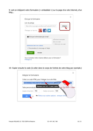 9- soit en intégrant votre formulaire (« embedded ») sur la page d'un site Internet, d'un
blog...

10- Copier ensuite le code (à coller dans le corps de l'article de votre blog par exemple.)

François POULHES I.E. TICE CDDP de l'Aveyron

CC= BY / NC / ND

16 / 21

 
