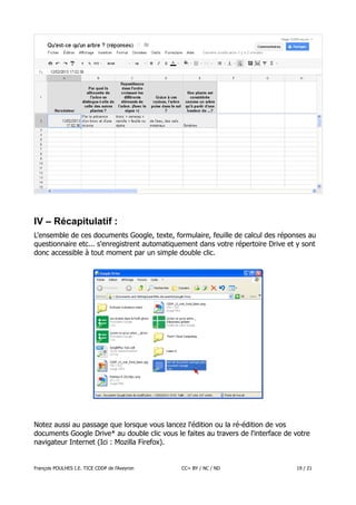 IV – Récapitulatif :
L'ensemble de ces documents Google, texte, formulaire, feuille de calcul des réponses au
questionnaire etc... s'enregistrent automatiquement dans votre répertoire Drive et y sont
donc accessible à tout moment par un simple double clic.

Notez aussi au passage que lorsque vous lancez l'édition ou la ré-édition de vos
documents Google Drive* au double clic vous le faites au travers de l'interface de votre
navigateur Internet (Ici : Mozilla Firefox).

François POULHES I.E. TICE CDDP de l'Aveyron

CC= BY / NC / ND

19 / 21

 