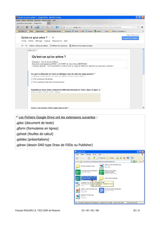 * Les Fichiers Google Drive ont les extensions suivantes :
.gdoc (document de texte)
.gform (formulaires en lignes)
.gsheet (feuilles de calcul)
.gslides (présentations)
.gdraw (dessin DAO type Draw de l'OOo ou Publisher)

François POULHES I.E. TICE CDDP de l'Aveyron

CC= BY / NC / ND

20 / 21

 
