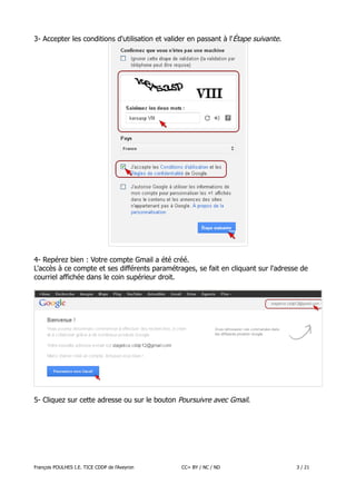 3- Accepter les conditions d'utilisation et valider en passant à l'Étape suivante.

4- Repérez bien : Votre compte Gmail a été créé.
L'accès à ce compte et ses différents paramétrages, se fait en cliquant sur l'adresse de
courriel affichée dans le coin supérieur droit.

5- Cliquez sur cette adresse ou sur le bouton Poursuivre avec Gmail.

François POULHES I.E. TICE CDDP de l'Aveyron

CC= BY / NC / ND

3 / 21

 