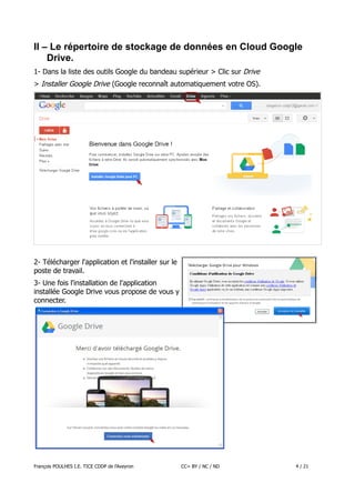 II – Le répertoire de stockage de données en Cloud Google
Drive.
1- Dans la liste des outils Google du bandeau supérieur > Clic sur Drive
> Installer Google Drive (Google reconnaît automatiquement votre OS).

2- Télécharger l'application et l'installer sur le
poste de travail.
3- Une fois l'installation de l'application
installée Google Drive vous propose de vous y
connecter.

François POULHES I.E. TICE CDDP de l'Aveyron

CC= BY / NC / ND

4 / 21

 