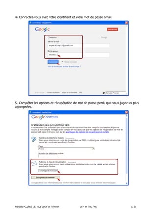 4- Connectez-vous avec votre identifiant et votre mot de passe Gmail.

5- Complétez les options de récupération de mot de passe perdu que vous jugez les plus
appropriées.

François POULHES I.E. TICE CDDP de l'Aveyron

CC= BY / NC / ND

5 / 21

 