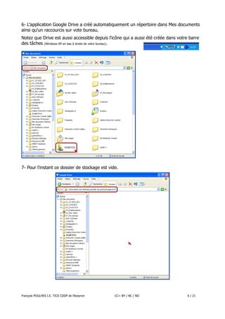 6- L'application Google Drive a créé automatiquement un répertoire dans Mes documents
ainsi qu'un raccourcis sur vote bureau.
Notez que Drive est aussi accessible depuis l'icône qui a aussi été créée dans votre barre
des tâches (Windows XP en bas à droite de votre bureau) .

7- Pour l'instant ce dossier de stockage est vide.

François POULHES I.E. TICE CDDP de l'Aveyron

CC= BY / NC / ND

6 / 21

 