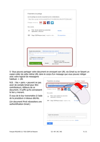 5- Vous pouvez partager votre document en envoyant son URL via Gmail ou en faisant un
copier-coller de cette même URL dans le corps d'un message que vous pouvez rédiger
avec votre logiciel de messagerie
habituel. > OK.
N.B. : Vos « pairs » peuvent ne pas
avoir de compte Gmail pour être
contributeurs, éditeurs de ce
document. Il suffit qu'ils connaissent
le lien y menant.
À vous de le leur transmettre à l'aide
de la procédure ci-dessus décrite.
(Un document Privé nécessitera une
authentification Gmail.)

François POULHES I.E. TICE CDDP de l'Aveyron

CC= BY / NC / ND

9 / 21

 
