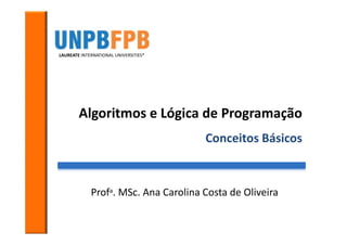 LAUREATE INTERNATIONAL UNIVERSITIES*




        Algoritmos e Lógica de Programação
                                       Conceitos Básicos



             Profa. MSc. Ana Carolina Costa de Oliveira
 