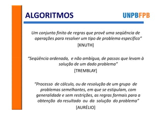 ALGORITMOS
 Um conjunto finito de regras que provê uma seqüência de
  operações para resolver um tipo de problema específico”
                         [KNUTH]

“Seqüência ordenada, e não ambígua, de passos que levam à
               solução de um dado problema”
                       [TREMBLAY]

   “Processo de cálculo, ou de resolução de um grupo de
      problemas semelhantes, em que se estipulam, com
    generalidade e sem restrições, as regras formais para a
     obtenção do resultado ou da solução do problema”
                         [AURÉLIO]
 
