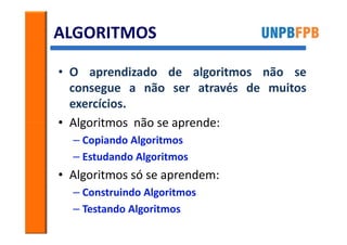 ALGORITMOS

• O aprendizado de algoritmos não se
  consegue a não ser através de muitos
  exercícios.
• Algoritmos não se aprende:
  – Copiando Algoritmos
  – Estudando Algoritmos
• Algoritmos só se aprendem:
  – Construindo Algoritmos
  – Testando Algoritmos
 