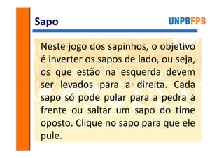 Sapo

Neste jogo dos sapinhos, o objetivo
é inverter os sapos de lado, ou seja,
os que estão na esquerda devem
ser levados para a direita. Cada
sapo só pode pular para a pedra à
frente ou saltar um sapo do time
oposto. Clique no sapo para que ele
pule.
 