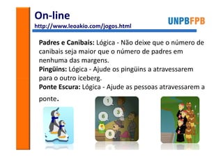 On-line
http://www.leoakio.com/jogos.html

 Padres e Canibais: Lógica - Não deixe que o número de
 canibais seja maior que o número de padres em
 nenhuma das margens.
 Pingüins: Lógica - Ajude os pingüins a atravessarem
 para o outro iceberg.
 Ponte Escura: Lógica - Ajude as pessoas atravessarem a
 ponte.
 