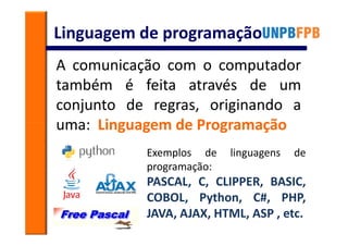 Linguagem de programação
A comunicação com o computador
também é feita através de um
conjunto de regras, originando a
uma: Linguagem de Programação
           Exemplos de    linguagens   de
           programação:
           PASCAL, C, CLIPPER, BASIC,
           COBOL, Python, C#, PHP,
           JAVA, AJAX, HTML, ASP , etc.
 