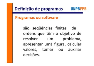 Definição de programas
Programas ou software

   são seqüências finitas de
   ordens que têm o objetivo de
   resolver    um      problema,
   apresentar uma figura, calcular
   valores, tomar ou auxiliar
   decisões.
 