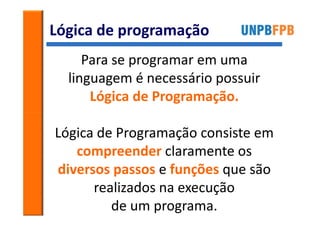 Lógica de programação
     Para se programar em uma
  linguagem é necessário possuir
      Lógica de Programação.

Lógica de Programação consiste em
   compreender claramente os
diversos passos e funções que são
      realizados na execução
         de um programa.
 