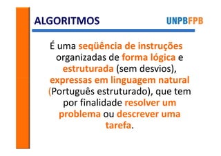 ALGORITMOS

  É uma seqüência de instruções
    organizadas de forma lógica e
      estruturada (sem desvios),
   expressas em linguagem natural
  (Português estruturado), que tem
      por finalidade resolver um
     problema ou descrever uma
                 tarefa.
 