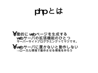phpとは 動的にwebページを生成する webサーバの拡張機能のひとつ サーバーサイドプログラミングってヤツです。 webサーバに置かないと動作しない ->ローカル環境で動作させる環境を作ろう 