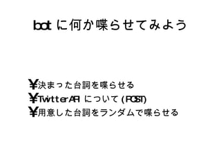 bot に何か喋らせてみよう 決まった台詞を喋らせる TwitterAPIについて(POST) 用意した台詞をランダムで喋らせる 