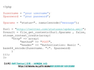 【出典】 PHPでTwitterに投稿 - HIRACCHI H.D. http://d.hatena.ne.jp/hirataka 522/20080126/1201300282 <?php $username  =  ”your username” ; $password  =  ”your password” ; $params  = "status=". rawurlencode( ”message” ); $url = " http://twitter.com/statuses/update.xml? "; $result = file_get_contents($url.$params , false, stream_context_create(array( "http" => array( "method" => " POST ", "header" => "Authorization: Basic ". base64_encode($username. ":". $password) ) ))); ?> 