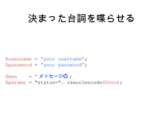 決まった台詞を喋らせる $username  =  ”your username” ; $password  =  ”your password” ; $mes  =  “ メッセージ” ; $params  = "status=". rawurlencode( $mes ); 