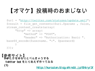 【オマケ】投稿時のおまじない http://kuroutan.blog.shinobi.jp/Entry/3/ PHP とかをゆるりとべんきょうする twitter bot をとりあえず作ってみる (1) $url = " http://twitter.com/statuses/update.xml? "; $result = file_get_contents($url.$params , false, stream_context_create(array( "http" => array( "method" => "POST", "header" => "Authorization: Basic ". base64_encode($username. ":". $password) ) ))); 【参考サイト】 