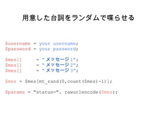 用意した台詞をランダムで喋らせる $username  =  your username ; $password  =  your password ; $mes[]  =  “ メッセージ 1” ; $mes[]  =  “ メッセージ 2” ; $mes[]  =  “ メッセージ 3” ; $mes  = $mes[mt_rand(0,count($mes)-1)]; $params  = "status=". rawurlencode( $mes ); 