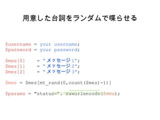 用意した台詞をランダムで喋らせる $username  =  your username ; $password  =  your password ; $mes[0]  =  “ メッセージ 1” ; $mes[1]  =  “ メッセージ 2” ; $mes[2]  =  “ メッセージ 3” ; $mes  = $mes[mt_rand(0,count($mes)-1)] $params  = "status=". rawurlencode( $mes ); 配列の個数を数える ( この場合は 3 つ ) 