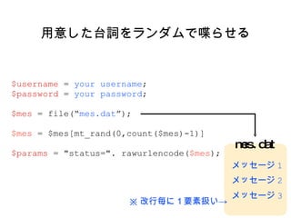 用意した台詞をランダムで喋らせる $username  =  your username ; $password  =  your password ; $mes  = file(“ mes.dat ”); $mes  = $mes[mt_rand(0,count($mes)-1)] $params  = "status=". rawurlencode( $mes ); mes.dat メッセージ 1 メッセージ 2 メッセージ 3 ※ 改行毎に１要素扱い-> 