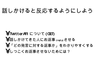 話しかけると反応するようにしよう TwitterAPIについて(GET) 話しかけてきた人にお返事 (reply) させる 「どの発言に対する返事か」をわかりやすくする しつこくお返事させないためには？ 