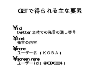 GET で得られる主な要素 id twitter全体での発言の通し番号 text 発言の内容 name ユーザー名 (ＫＯＢＡ) screen_name ユーザーid（@KOBA5884） 