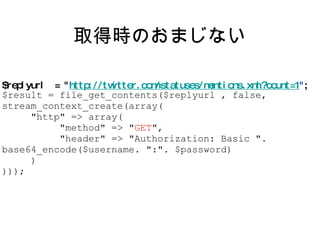 取得時のおまじない $replyurl  = " http://twitter.com/statuses/mentions.xml?count=1 " ; $result = file_get_contents($replyurl , false, stream_context_create(array( "http" => array( "method" => " GET ", "header" => "Authorization: Basic ". base64_encode($username. ":". $password) ) ))); 