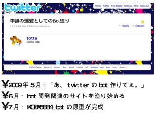 2009 年 5 月：「あ、 twitter の bot 作りてぇ。」 6 月： bot 開発関連のサイトを漁り始める 7 月： KOBA5884_bot の原型が完成 