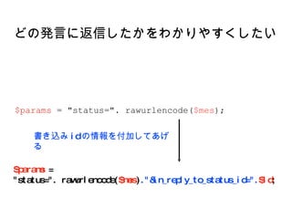 どの発言に返信したかをわかりやすくしたい $params  =  "status=". rawurlencode( $mes ) ."&in_reply_to_status_id=". $id ; $params  = "status=". rawurlencode( $mes ); 書き込み id の情報を付加してあげる 