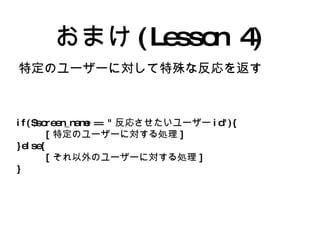 おまけ(Lesson 4) 特定のユーザーに対して特殊な反応を返す if($screen_name == " 反応させたいユーザー id"){ [ 特定のユーザーに対する処理 ] }else{ [ それ以外のユーザーに対する処理 ] } 