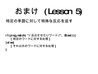 おまけ (Lesson 5) 特定の単語に対して特殊な反応を返す if(preg_match( "/ 反応させたいワード /", $text)){ [ 特定のワードに対する処理 ] }else{ [ それ以外のワードに対する処理 ] } 