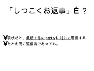 「しつこくお返事」…？ 現状だと、 最新１件の reply に対して 返信する たとえ既に返信済であっても。 