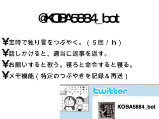 @KOBA5884_bot 定時で独り言をつぶやく。（５回／ h ） 話しかけると、適当に返事を返す。 お願いすると歌う。寝ろと命令すると寝る。 メモ機能（特定のつぶやきを記録＆再送） 