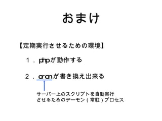 おまけ 【定期実行させるための環境】 １． php が動作する ２． cron が書き換え出来る サーバー上のスクリプトを自動実行 させるためのデーモン（常駐）プロセス 