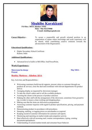 Shuhibe Karakkuni
P.O Box: 38533, Khobar 31942
Mob: +966 561278980
E-mail: shoibkp@gmail.com
Career Objective:- To secure a responsible and growth oriented position in an
organisation of repute where knowledge and work experience will
be shared, while contributing creative solutions towards the
advancement of the Organization.
Educational Qualification:-
 Higher Secondary School Certificate
Kannur, India
Additional Qualifications:-
• Advanced level of skills in MS Office And PowerPoint.
Work Experience:-
Showroom In-charge May’2014 –
Present
Bentley Mattress – Khobar, KSA
Key Activities and Responsibilities –
 Welcoming customers build trust & rapports, present values to customer through our
products & services, close the deal and coordinate with relevant departments for product
deliver.
 Arranging display as requested by showroom manager.
 To take the client's orders and to sell the available products.
 Assisting the clients in the process of product selection.
 Helping the other staff with the arrangement of the showroom, sometimes from ground to
top, in order to insure a clean working and shopping place.
 Making sure that the items are delivered as programmed.
 Answering customer inquiries with regard to product specifications, pricing, and payment
methods.
 Demonstrating product in accordance with procedures.
 Stamping, marking, or tagging prices on merchandise as required.
 Keeping record of customer information for customer call reports.
 Monitoring and reporting on market trends and competitor activity.
 Deal effectively with all incoming mail, routine correspondence, typing, creating
documents/spreadsheets.
 Understanding of current market trends and consumer buyer behavior.
 