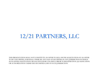 12/21 PARTNERS, LLC


THIS PRESENTATION SHALL NOT CONSTITUTE AN OFFER TO SELL OR THE SOLICITATION OF AN OFFER
                                                                  SOLICITATION
TO BUY SECURITIES, NOR SHALL THERE BE ANY SALE OF SECURITIES IN ANY JURISDICTION IN WHICH
SUCH OFFER, SOLICITATION OR SALE WOULD BE UNLAWFUL PRIOR TO REGISTRATION, QUALIFICATION
                                                               REGISTRATION,
OR AUTHORIZATION UNDER THE SECURITIES LAWS OF SUCH JURISDICTION.
 