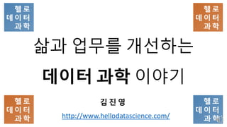삶과 업무를 개선하는
데이터 과학 이야기
김 진 영
http://www.hellodatascience.com/
 