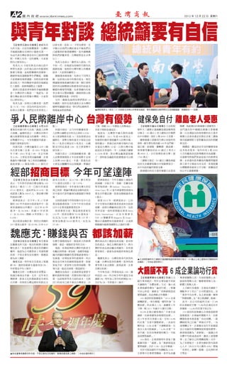A2      國 內 政 經 www.tbntimes.com                                                                                                2012 年 12 月 22 日 星期六




與青年對談 總統籲要有自信
  【記者李正誼台北報導】總統馬英
九昨天說，日前有媒體調查，台灣的
                               以排名算，是第 14。不管怎麼算，至
                               少顯示出我們台灣社會並不像我們自
幸福感指數在亞洲四小龍排名第一，               己感覺到好像那樣糟糕，從外國機構
為這代表台灣社會沒有自己感到的糟               對我們評鑑來看，台灣絕對是在水準
糕，年輕人也有一定的優點，大家要               以上。
對自己要有信心。                        馬英九也表示，雖然有人認為一代
  馬英九 21 日前往新北市南山高中            不如一代，但他認為每個世代都有長
與學生座談。由於南山高中的籃球校               處跟短處，他相信台灣年輕人的機會
隊實力堅強，是校際聯賽的常勝軍，               很多，大家要持續努力。
總統特地從運動跟學生們聊起，鼓勵                總統發表演說後，也與台下同學互
大家要維持規律運動，同時也要培養               動，包括南山高中的傑出校友、現任
語言能力，利用機會申請到其他國家               樸園籃球隊教練的顏行書。顏行書特
打工渡假，或參與國際志工服務。                別利用這個機會反映籃球員的前途及
  談到日前蓋洛普所做的幸福指數調              職籃的環境等問題，也希望國內有更
查，台灣居四小龍第一，他認為，其               多企業可以贊助職籃。總統則指示教
實台灣社會沒有想像中糟糕，大家對               育部和體委會進一步研究。
自己要有信心。                         另外，總統也詢問同學們對於 12
  馬英九說，如果以分數來算，我們              年國教、兩岸交流的速度以及台灣的
是 75 分、75%，因為有的是同分的；           優勢等議題的看法，學生們反應熱烈，
如果以分數算，我們是全世界第九；               現場氣氛相當熱絡。                       ▲總統馬英九（前左）21 日到新北市南山中學參加座談，學生踴躍提出兩岸學生交流相關議題，馬總統也一一回應。




爭人民幣離岸中心 台灣有優勢 健保免自付 離島老人受惠
  【記者蕭景慧台北報導】永豐金控              點 )。                            了後，搭配 2011 年開放人民幣商品，                  【記者劉文福台北報導】立法院院         楊曜、馬祖選出的無黨籍立委陳雪生、
董事長何壽川昨天出席「錢進人民幣                 何壽川指出，以今年的數據來看，               存款才開始急速成長。                          會昨天三讀修正通過離島建設條例部          金門選出的中國國民黨籍立委楊應
大商機」論壇時表示，台灣具有與中               人民幣占國際支付的市占率約 0.53%，              他 認 為， 台 灣 對 中 國 大 陸 的 高 額        分條文，65 歲以上老人健保自付額將        雄，以及選區包括琉球鄉的民主進步
國大陸實質貿易量大的優勢，爭取人               在主要貨幣排名第 14，但如果要走向              貿 易 順 差，2011 年 達 898 億 美 元，         由中央補助，預計 2 萬 8600 人受惠。    黨籍立法委員潘孟安都在法案三讀後
民幣離岸中心，可有效擴展外匯量，               國際化，貨幣互換的量至少要從目前                有絕對的條件發展離岸人民幣市場，                      據無黨籍立委陳雪生辦公室提供的         發言感謝朝野立委對離島居民的照顧
對銀行業相當有利。                      的 1.7 兆美元增加至 6 兆美元，占國           資料顯示，香港目前外匯市場的日成                    資料，衛生署估算民國 100 年金門縣、      與支持。
  何壽川說，台灣金融業占 GDP（國            際支付的比重達 10%，在主要貨幣中              交量是台灣的 10 倍，只要台灣市場                  連江縣、澎湖縣、蘭嶼鄉、綠島鄉、            楊曜說，離島居民享受的醫療資源
內生產毛額）比重，自 2001 年起逐            排名第 3。                          能成長至香港的一半，以換匯手續費                    琉球鄉等離島居民 65 歲以上者共 2       比 本 島 差 很 多， 每 年 約 有 2 萬 5000
年 下 滑，2001 年 是 7.9%， 至 去 年 降     何壽川表示，以香港經驗來看，雖               0.135% 來 算， 對 台 灣 金 融 業 就 很 補       萬 8600 人，自付保費約新台幣 1 億     人次的離島居民搭飛機到本島就醫，
至 6.4%，主要是受到金融海嘯、企業            人民幣業務開放 8 年存款規模才走到              了，到時候金融股的股價應該可以期                    1760 萬元。                  交通費用對他們來說是很大的經濟負
風暴的不斷侵擾，加上利差持續壓縮，              人民幣 5000 億元，不過，香港先前             待。                                    三讀條文規定，65 歲以上離島地區       擔，未來還有很多離島的醫療問題要
最低曾僅 111 個基本點 (1.11 個百分        主要是在醞釀所有法規鬆綁，準備好                                                    居民全民健康保險自付保險費部分，          靠立委不分黨派共同支持，希望提讓
                                                                                                   由中央政府編列預算支應。              台灣醫療資源更公平分配，使離島居


經部招商目標 今年可望達陣
   【記者王佑生台北報導】經濟部              億美元居第 2，佔 9.74%；澳大利亞               經濟部指出，今年共籌組 3 個海外
                                                                                                     澎湖選出的民主進步黨籍立法委員         民公平正義獲實踐。




表示，今年對外招商目標金額為 100             7.75 億美元居第 3，佔 7.97%。           招商團，分赴日本、美國、芬蘭及瑞
億美元，截至 11 月，已吸引外資達                經濟部指出，本年度來自澳大利亞              典等地招商，與 Daikure、NeuroSky、
97.21 億美元，達成率為 97.21%，促        商之投資，無論件數或是金額均成長，               Atlas Copco 等 12 家外商簽署投資意向
成就業人數為 39647 人，預估應可順           其中最具代表性廠商為澳盛銀行增資                書及合作備忘錄，投資金額超過美金
利達成目標。                         案。                              4 億元。
   經濟部表示，在今年 1 至 11 月掌            另因投資處今年特別集中在中小企                 展望 2013 年，經濟部表示，已有
握的 280 件外商來台投資案件中，投            業及服務業招商，日本今年來台投資                不少全球知名餐飲業者表達來台投資
資來源國如以件數計，以日本 85 件             以中小企業及服務業者居多。                   意願，或與台灣廠商洽談合作，包括
最 多， 佔 30.36%； 美 國 57 件 居 第       投 資 業 別 方 面， 製 造 業 投 資 案 有   世界首屈一指的度假飯店業者 Melia
2，佔 20.36%；德國 18 件居第 3，佔       143 件，投資金額有 70.58 億美金，          Hotels International， 以 及 全 球 排 名
6.43%。                         佔 比 為 72.6%， 服 務 業 有 137 件，     TOP 10 餐廳業者 Mugaritz 及 Arzak，
   如以投資金額計算，則仍以美國的             投 資 金 額 達 26.63 億 美 元， 佔 比 為    藉由引進國際知名服務業者，以達到
29.7 億美元最多，佔 29.9%；日本 9.47     27.4%。                          推動國內服務業國際化之最終目標。




魏應充：賺錢與否 都該加薪
  【記者王佑生台北報導】味全董事              化標竿發揚到海外，創造更大的經濟                灣的食品出口應該是更高端、更有特
長魏應充昨天說，現在的經濟大環境               規模，就是一個很好思考的方向。                 色的產品，強化台灣的競爭力，將台
變化很大，但是經營企業沒有悲觀的                他說，如果能夠把台灣好的飲食文                灣好的食品商品輸出到國外，有些需
權利，他認為公司應替員工考量物價               化輸出到香港、新加坡、美國等地區，               要客制化，就會為當地提供客制化產
因素，不管企業有沒有獲利，都應該               國內相關供應鏈的營業額就會增加，                品。
要為員工調薪。                        也會進一步增加更多的就業率。所以                 魏應充表示，台灣有很多代表性的                    ▲立法院院會昨天三讀修正通過離島建設條例部分條文，65 歲以上老人健保自付額將由中
  魏應充說，明年味全全部員工要調              他也交代味全的總經理張教華，即便                大廠，台灣有很多的優勢，很多的商                    央補助。（中央社資料照片）
薪 3%，遇到晉級薪水還會再加 2%，            景氣不好，更要努力找尋突破點，帶                業等著大家去開創，就看政策、企業
年終獎金平均 3 個月。
  魏應充分析，台灣食材非常豐富，
很適合做食品外銷，尤其，近年來台
                               領大家一起走出困境，創造新局。
                                魏應充也指出，企業經營是需要不
                               斷的創新與突破，其實如果仔細去計
                                                               怎麼去拓展。
                                                                今年味全前三季營收成長 10%、獲
                                                               利成長 18%，所以味全明年還是全面
                                                                                                   大鍋飯不再 6 成企業論功行賞
                                                                                                    【記者蕭景慧台北報導】根據人力          專業相關類人員、生技研發類人員、
灣經濟、飲食文化的發展都是全球有               算，包括稅率等各方面的成本，大陸                調薪 3%，明年加上晉升的則增加 2%，
                                                                                                   銀行業者統計，明年企業加薪不再採          旅遊休閒類人員、醫療專業類人員、
目共賭，如果把台灣這麼好的飲品文               出口的成本已經不會比台灣便宜，台                合計為 5%，年終最少三個月。
                                                                                                   大鍋飯的「全體加薪」方式，逾 6 成        軟體工程類人員。
                                                                                                   企業採績效導向「論功行賞」；惟獨           人力銀行也發現，企業是否調薪？
                                                                                                   可安心的是，減薪及「因無薪假造成          調幅多少？仍以「公司營運狀況」及
                                                                                                   實質減薪」的比例較去年微降。            「業界平均水準」為主要依據，漸與
                                                                                                    104 資訊科技集團發布「2013 企業     「物價指數」及「軍公教調薪」脫鉤。
                                                                                                   薪酬展望」，和台積電一樣明年會「全          此外，在公司的福利方面，77.8%
                                                                                                   體加薪」的企業占 11%，連續第 3 年      的企業維持不變，7.9% 的企業比往年
                                                                                                   下降，較 2011 年減少 8 個百分點。     更優渥，14.3% 的企業不如以往。
                                                                                                    60.9% 企業以績效導向「不會全面        104 資訊科技集團公共事務部經理
                                                                                                   調薪，但會看績效表現個別加薪」，          張雅惠說，企業福利變動不大，但薪
                                                                                                   近 3 年來首次突破 6 成，另有 14.9%   酬發放愈來愈重視「有功有酬」，薪
                                                                                                   的企業「全部不調整薪資」；負面有          酬制度多已打破「齊頭式平等」，為
                                                                                                   壓的是，2.6% 企業「不調整薪資，且       達獎酬公平，企業應在每年年底確認
                                                                                                   部分人員可能減薪」，4.9% 企業「不       並公布隔年的獎酬制度與發放標準；
                                                                                                   加不減，但仍有無薪假的壓力，可能          薪資制度雖為「密薪制」，建議公布
                                                                                                   造成實質減薪」。                  全體平均值或達成率，讓員工清楚標
                                                                                                    104 指出，企業預期明年景氣下檔        準，並了解自己的獎酬落點；另外，
                                                                                                   風險有限，「減薪」及「無薪假造成          為了長期留才，企業也應針對內部核
                                                                                                   實質減薪」合計 7.5%，比去年略減。       心人才（約占公司人數的 20%）實施
                                                                                                    至於可能加薪的平均調幅為 4.5%，       「差異化」薪酬，提撥一定比例的育
▲味全董事長魏應充昨天說，不管企業有沒有獲利，都應該要為員工調薪。（中央社資料照片）                                                         主要集中在專業型職缺，依序為金融          才獎金。
 
