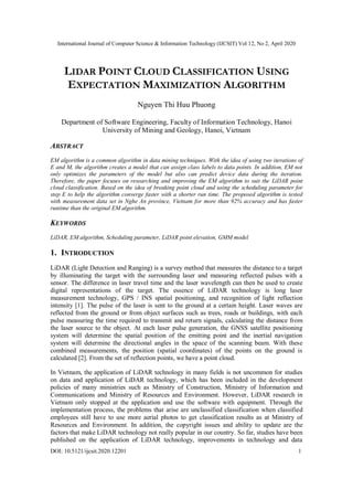 International Journal of Computer Science & Information Technology (IJCSIT) Vol 12, No 2, April 2020
DOI: 10.5121/ijcsit.2020.12201 1
LIDAR POINT CLOUD CLASSIFICATION USING
EXPECTATION MAXIMIZATION ALGORITHM
Nguyen Thi Huu Phuong
Department of Software Engineering, Faculty of Information Technology, Hanoi
University of Mining and Geology, Hanoi, Vietnam
ABSTRACT
EM algorithm is a common algorithm in data mining techniques. With the idea of using two iterations of
E and M, the algorithm creates a model that can assign class labels to data points. In addition, EM not
only optimizes the parameters of the model but also can predict device data during the iteration.
Therefore, the paper focuses on researching and improving the EM algorithm to suit the LiDAR point
cloud classification. Based on the idea of breaking point cloud and using the scheduling parameter for
step E to help the algorithm converge faster with a shorter run time. The proposed algorithm is tested
with measurement data set in Nghe An province, Vietnam for more than 92% accuracy and has faster
runtime than the original EM algorithm.
KEYWORDS
LiDAR, EM algorithm, Scheduling parameter, LiDAR point elevation, GMM model
1. INTRODUCTION
LiDAR (Light Detection and Ranging) is a survey method that measures the distance to a target
by illuminating the target with the surrounding laser and measuring reflected pulses with a
sensor. The difference in laser travel time and the laser wavelength can then be used to create
digital representations of the target. The essence of LiDAR technology is long laser
measurement technology, GPS / INS spatial positioning, and recognition of light reflection
intensity [1]. The pulse of the laser is sent to the ground at a certain height. Laser waves are
reflected from the ground or from object surfaces such as trees, roads or buildings, with each
pulse measuring the time required to transmit and return signals, calculating the distance from
the laser source to the object. At each laser pulse generation, the GNSS satellite positioning
system will determine the spatial position of the emitting point and the inertial navigation
system will determine the directional angles in the space of the scanning beam. With these
combined measurements, the position (spatial coordinates) of the points on the ground is
calculated [2]. From the set of reflection points, we have a point cloud.
In Vietnam, the application of LiDAR technology in many fields is not uncommon for studies
on data and application of LiDAR technology, which has been included in the development
policies of many ministries such as Ministry of Construction, Ministry of Information and
Communications and Ministry of Resources and Environment. However, LiDAR research in
Vietnam only stopped at the application and use the software with equipment. Through the
implementation process, the problems that arise are unclassified classification when classified
employees still have to use more aerial photos to get classification results as at Ministry of
Resources and Environment. In addition, the copyright issues and ability to update are the
factors that make LiDAR technology not really popular in our country. So far, studies have been
published on the application of LiDAR technology, improvements in technology and data
 