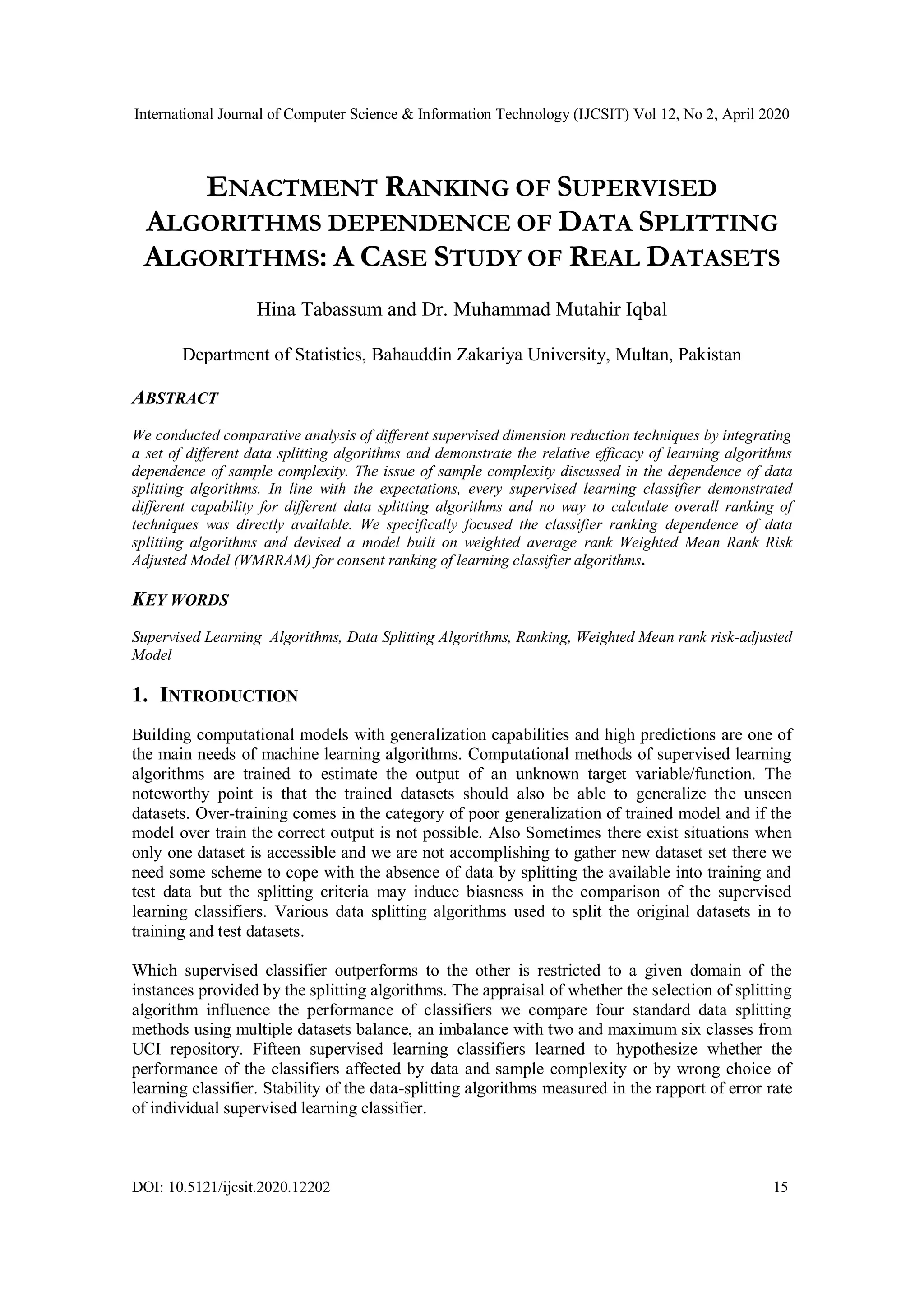 International Journal of Computer Science & Information Technology (IJCSIT) Vol 12, No 2, April 2020 DOI: 10.5121/ijcsit.2020.12202 15 ENACTMENT RANKING OF SUPERVISED ALGORITHMS DEPENDENCE OF DATA SPLITTING ALGORITHMS: A CASE STUDY OF REAL DATASETS Hina Tabassum and Dr. Muhammad Mutahir Iqbal Department of Statistics, Bahauddin Zakariya University, Multan, Pakistan ABSTRACT We conducted comparative analysis of different supervised dimension reduction techniques by integrating a set of different data splitting algorithms and demonstrate the relative efficacy of learning algorithms dependence of sample complexity. The issue of sample complexity discussed in the dependence of data splitting algorithms. In line with the expectations, every supervised learning classifier demonstrated different capability for different data splitting algorithms and no way to calculate overall ranking of techniques was directly available. We specifically focused the classifier ranking dependence of data splitting algorithms and devised a model built on weighted average rank Weighted Mean Rank Risk Adjusted Model (WMRRAM) for consent ranking of learning classifier algorithms. KEY WORDS Supervised Learning Algorithms, Data Splitting Algorithms, Ranking, Weighted Mean rank risk-adjusted Model 1. INTRODUCTION Building computational models with generalization capabilities and high predictions are one of the main needs of machine learning algorithms. Computational methods of supervised learning algorithms are trained to estimate the output of an unknown target variable/function. The noteworthy point is that the trained datasets should also be able to generalize the unseen datasets. Over-training comes in the category of poor generalization of trained model and if the model over train the correct output is not possible. Also Sometimes there exist situations when only one dataset is accessible and we are not accomplishing to gather new dataset set there we need some scheme to cope with the absence of data by splitting the available into training and test data but the splitting criteria may induce biasness in the comparison of the supervised learning classifiers. Various data splitting algorithms used to split the original datasets in to training and test datasets. Which supervised classifier outperforms to the other is restricted to a given domain of the instances provided by the splitting algorithms. The appraisal of whether the selection of splitting algorithm influence the performance of classifiers we compare four standard data splitting methods using multiple datasets balance, an imbalance with two and maximum six classes from UCI repository. Fifteen supervised learning classifiers learned to hypothesize whether the performance of the classifiers affected by data and sample complexity or by wrong choice of learning classifier. Stability of the data-splitting algorithms measured in the rapport of error rate of individual supervised learning classifier. 