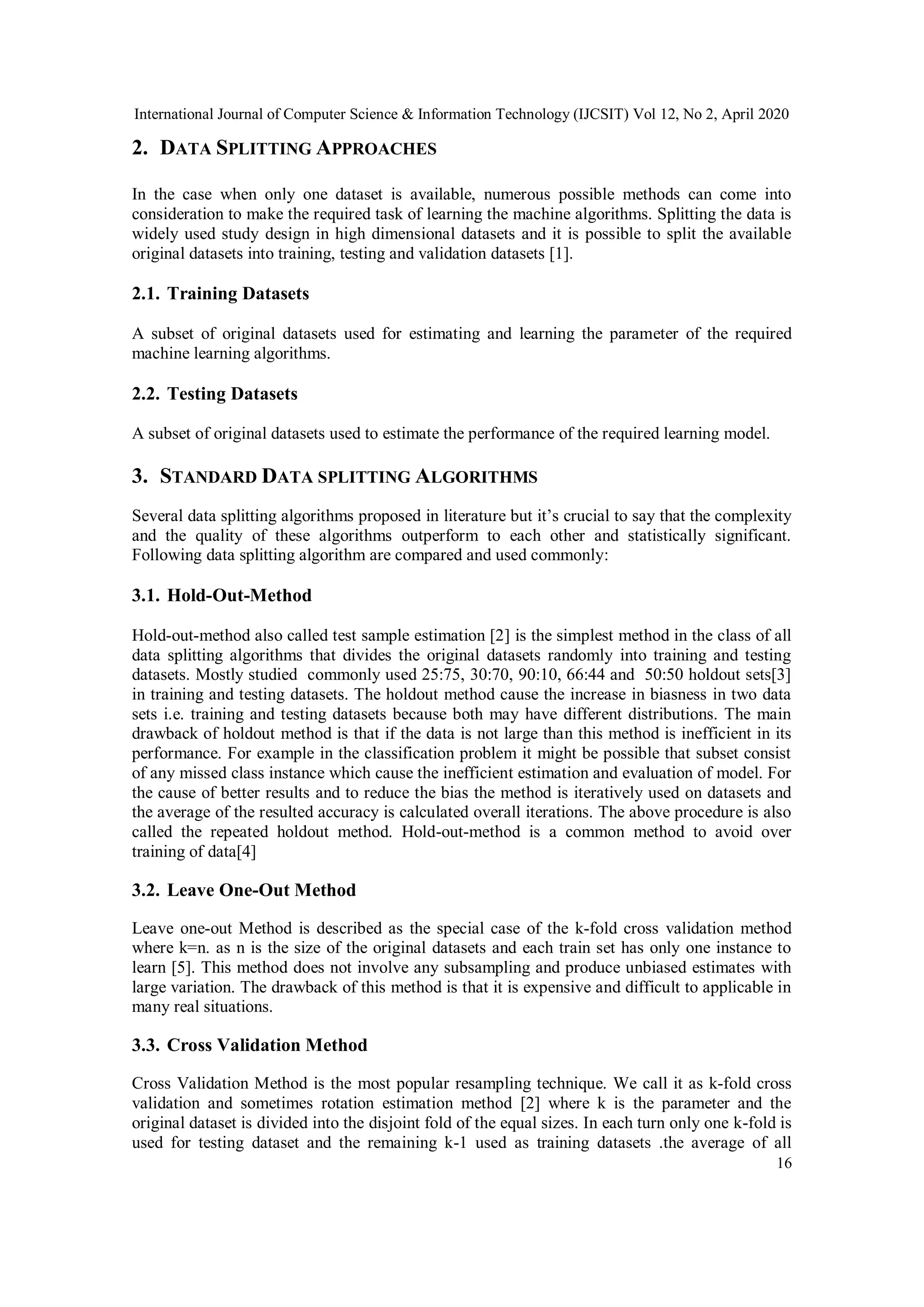 International Journal of Computer Science & Information Technology (IJCSIT) Vol 12, No 2, April 2020 16 2. DATA SPLITTING APPROACHES In the case when only one dataset is available, numerous possible methods can come into consideration to make the required task of learning the machine algorithms. Splitting the data is widely used study design in high dimensional datasets and it is possible to split the available original datasets into training, testing and validation datasets [1]. 2.1. Training Datasets A subset of original datasets used for estimating and learning the parameter of the required machine learning algorithms. 2.2. Testing Datasets A subset of original datasets used to estimate the performance of the required learning model. 3. STANDARD DATA SPLITTING ALGORITHMS Several data splitting algorithms proposed in literature but it’s crucial to say that the complexity and the quality of these algorithms outperform to each other and statistically significant. Following data splitting algorithm are compared and used commonly: 3.1. Hold-Out-Method Hold-out-method also called test sample estimation [2] is the simplest method in the class of all data splitting algorithms that divides the original datasets randomly into training and testing datasets. Mostly studied commonly used 25:75, 30:70, 90:10, 66:44 and 50:50 holdout sets[3] in training and testing datasets. The holdout method cause the increase in biasness in two data sets i.e. training and testing datasets because both may have different distributions. The main drawback of holdout method is that if the data is not large than this method is inefficient in its performance. For example in the classification problem it might be possible that subset consist of any missed class instance which cause the inefficient estimation and evaluation of model. For the cause of better results and to reduce the bias the method is iteratively used on datasets and the average of the resulted accuracy is calculated overall iterations. The above procedure is also called the repeated holdout method. Hold-out-method is a common method to avoid over training of data[4] 3.2. Leave One-Out Method Leave one-out Method is described as the special case of the k-fold cross validation method where k=n. as n is the size of the original datasets and each train set has only one instance to learn [5]. This method does not involve any subsampling and produce unbiased estimates with large variation. The drawback of this method is that it is expensive and difficult to applicable in many real situations. 3.3. Cross Validation Method Cross Validation Method is the most popular resampling technique. We call it as k-fold cross validation and sometimes rotation estimation method [2] where k is the parameter and the original dataset is divided into the disjoint fold of the equal sizes. In each turn only one k-fold is used for testing dataset and the remaining k-1 used as training datasets .the average of all 