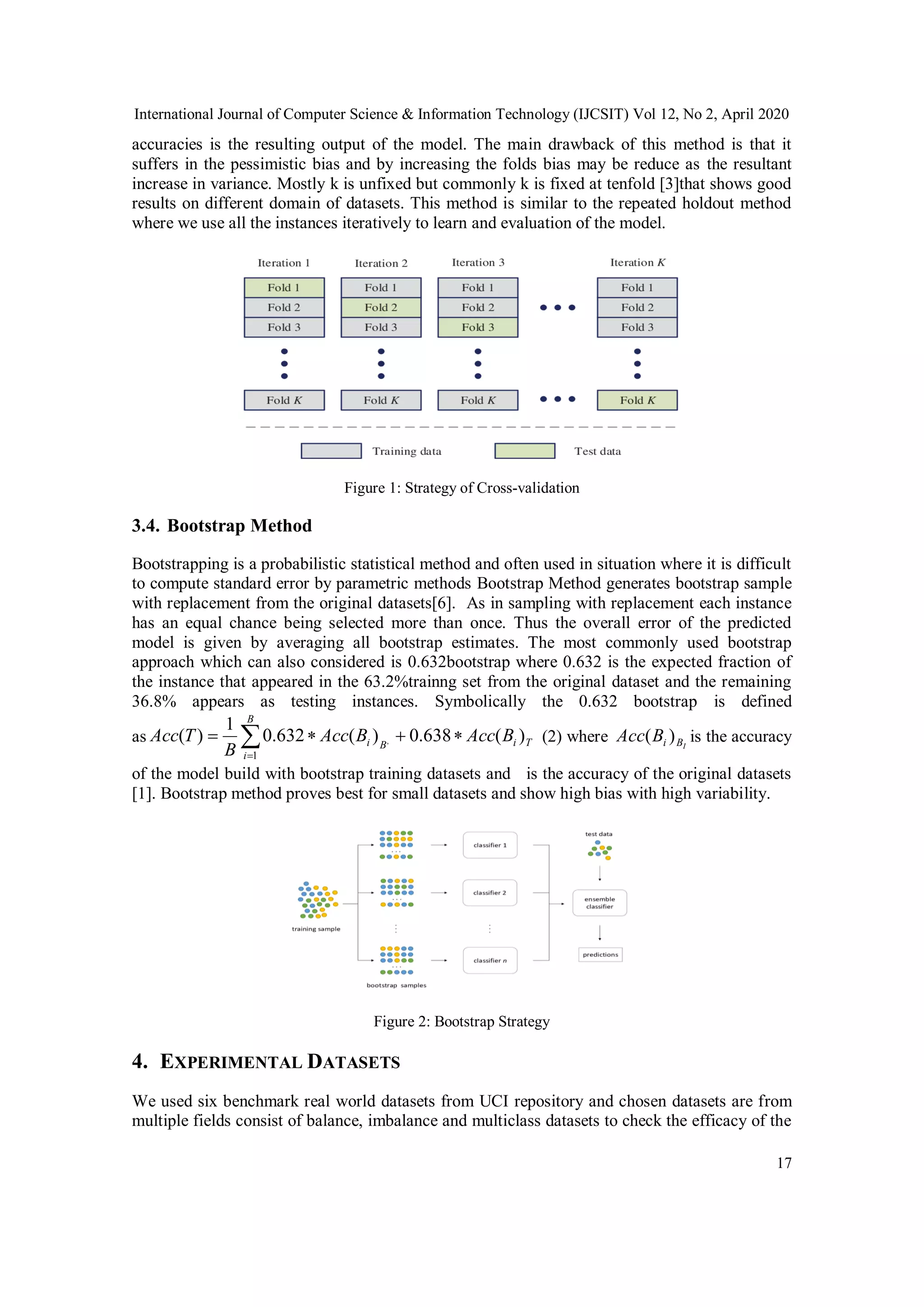 International Journal of Computer Science & Information Technology (IJCSIT) Vol 12, No 2, April 2020 17 accuracies is the resulting output of the model. The main drawback of this method is that it suffers in the pessimistic bias and by increasing the folds bias may be reduce as the resultant increase in variance. Mostly k is unfixed but commonly k is fixed at tenfold [3]that shows good results on different domain of datasets. This method is similar to the repeated holdout method where we use all the instances iteratively to learn and evaluation of the model. Figure 1: Strategy of Cross-validation 3.4. Bootstrap Method Bootstrapping is a probabilistic statistical method and often used in situation where it is difficult to compute standard error by parametric methods Bootstrap Method generates bootstrap sample with replacement from the original datasets[6]. As in sampling with replacement each instance has an equal chance being selected more than once. Thus the overall error of the predicted model is given by averaging all bootstrap estimates. The most commonly used bootstrap approach which can also considered is 0.632bootstrap where 0.632 is the expected fraction of the instance that appeared in the 63.2%trainng set from the original dataset and the remaining 36.8% appears as testing instances. Symbolically the 0.632 bootstrap is defined as TiB B i i BAccBAcc B TAcc )(638.0)(632.0 1 )( , 1   (2) where IBiBAcc )( is the accuracy of the model build with bootstrap training datasets and is the accuracy of the original datasets [1]. Bootstrap method proves best for small datasets and show high bias with high variability. Figure 2: Bootstrap Strategy 4. EXPERIMENTAL DATASETS We used six benchmark real world datasets from UCI repository and chosen datasets are from multiple fields consist of balance, imbalance and multiclass datasets to check the efficacy of the 