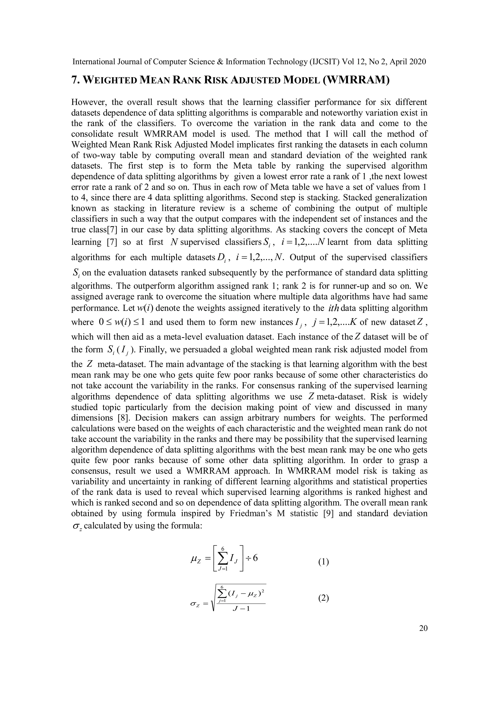 International Journal of Computer Science & Information Technology (IJCSIT) Vol 12, No 2, April 2020 20 7. WEIGHTED MEAN RANK RISK ADJUSTED MODEL (WMRRAM) However, the overall result shows that the learning classifier performance for six different datasets dependence of data splitting algorithms is comparable and noteworthy variation exist in the rank of the classifiers. To overcome the variation in the rank data and come to the consolidate result WMRRAM model is used. The method that I will call the method of Weighted Mean Rank Risk Adjusted Model implicates first ranking the datasets in each column of two-way table by computing overall mean and standard deviation of the weighted rank datasets. The first step is to form the Meta table by ranking the supervised algorithm dependence of data splitting algorithms by given a lowest error rate a rank of 1 ,the next lowest error rate a rank of 2 and so on. Thus in each row of Meta table we have a set of values from 1 to 4, since there are 4 data splitting algorithms. Second step is stacking. Stacked generalization known as stacking in literature review is a scheme of combining the output of multiple classifiers in such a way that the output compares with the independent set of instances and the true class[7] in our case by data splitting algorithms. As stacking covers the concept of Meta learning [7] so at first N supervised classifiers iS , Ni ,....2,1 learnt from data splitting algorithms for each multiple datasets iD , .,...,2,1 Ni  Output of the supervised classifiers iS on the evaluation datasets ranked subsequently by the performance of standard data splitting algorithms. The outperform algorithm assigned rank 1; rank 2 is for runner-up and so on. We assigned average rank to overcome the situation where multiple data algorithms have had same performance. Let )(iw denote the weights assigned iteratively to the ithdata splitting algorithm where 1)(0  iw and used them to form new instances jI , Kj ,....2,1 of new dataset Z , which will then aid as a meta-level evaluation dataset. Each instance of the Z dataset will be of the form iS ( jI ). Finally, we persuaded a global weighted mean rank risk adjusted model from the Z meta-dataset. The main advantage of the stacking is that learning algorithm with the best mean rank may be one who gets quite few poor ranks because of some other characteristics do not take account the variability in the ranks. For consensus ranking of the supervised learning algorithms dependence of data splitting algorithms we use Z meta-dataset. Risk is widely studied topic particularly from the decision making point of view and discussed in many dimensions [8]. Decision makers can assign arbitrary numbers for weights. The performed calculations were based on the weights of each characteristic and the weighted mean rank do not take account the variability in the ranks and there may be possibility that the supervised learning algorithm dependence of data splitting algorithms with the best mean rank may be one who gets quite few poor ranks because of some other data splitting algorithm. In order to grasp a consensus, result we used a WMRRAM approach. In WMRRAM model risk is taking as variability and uncertainty in ranking of different learning algorithms and statistical properties of the rank data is used to reveal which supervised learning algorithms is ranked highest and which is ranked second and so on dependence of data splitting algorithm. The overall mean rank obtained by using formula inspired by Friedman’s M statistic [9] and standard deviation z calculated by using the formula: 6 6 1        J JZ I (1) 1 )( 6 1 2     J I j Zj Z   (2) 