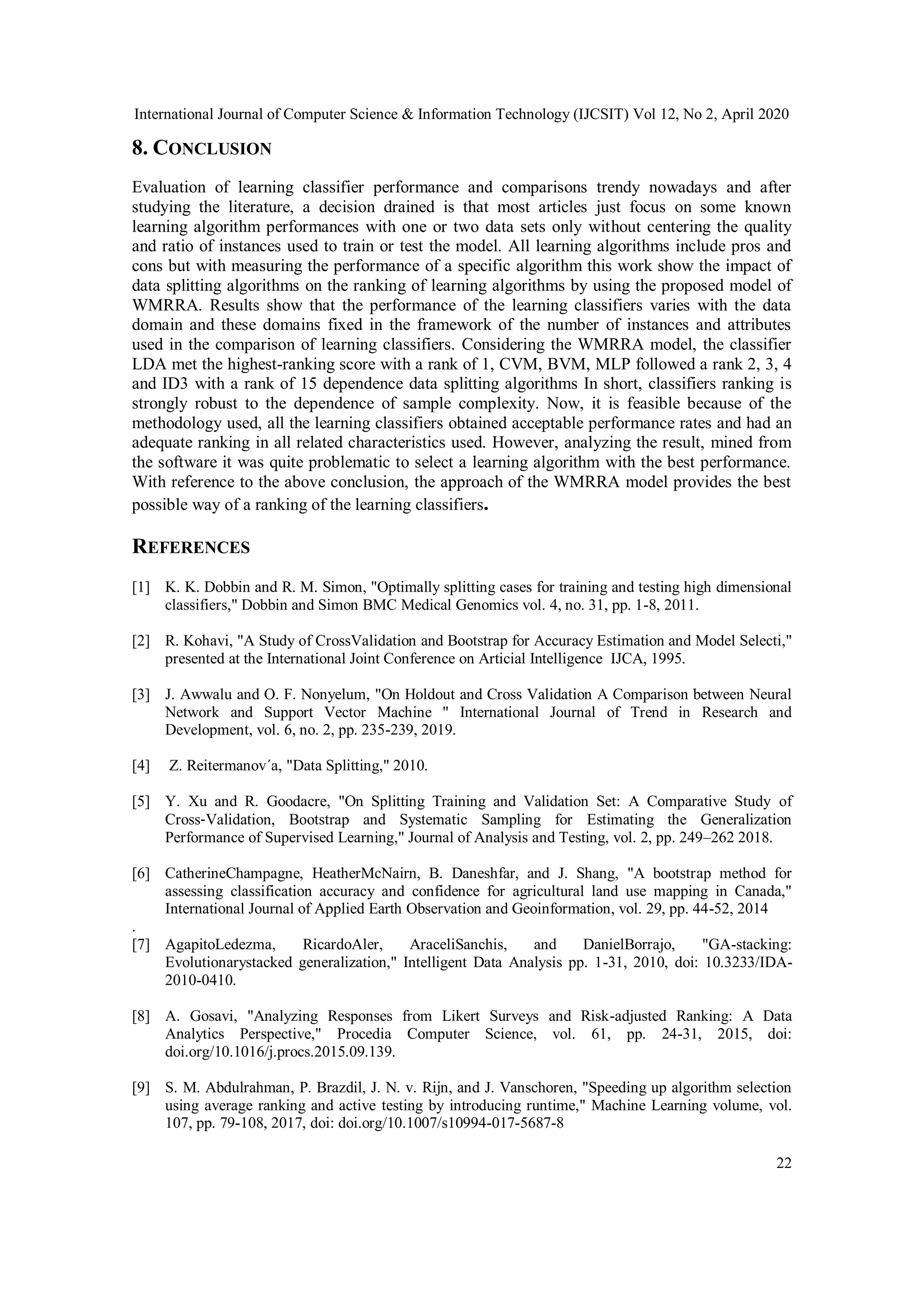 International Journal of Computer Science & Information Technology (IJCSIT) Vol 12, No 2, April 2020 22 8. CONCLUSION Evaluation of learning classifier performance and comparisons trendy nowadays and after studying the literature, a decision drained is that most articles just focus on some known learning algorithm performances with one or two data sets only without centering the quality and ratio of instances used to train or test the model. All learning algorithms include pros and cons but with measuring the performance of a specific algorithm this work show the impact of data splitting algorithms on the ranking of learning algorithms by using the proposed model of WMRRA. Results show that the performance of the learning classifiers varies with the data domain and these domains fixed in the framework of the number of instances and attributes used in the comparison of learning classifiers. Considering the WMRRA model, the classifier LDA met the highest-ranking score with a rank of 1, CVM, BVM, MLP followed a rank 2, 3, 4 and ID3 with a rank of 15 dependence data splitting algorithms In short, classifiers ranking is strongly robust to the dependence of sample complexity. Now, it is feasible because of the methodology used, all the learning classifiers obtained acceptable performance rates and had an adequate ranking in all related characteristics used. However, analyzing the result, mined from the software it was quite problematic to select a learning algorithm with the best performance. With reference to the above conclusion, the approach of the WMRRA model provides the best possible way of a ranking of the learning classifiers. REFERENCES [1] K. K. Dobbin and R. M. Simon, "Optimally splitting cases for training and testing high dimensional classifiers," Dobbin and Simon BMC Medical Genomics vol. 4, no. 31, pp. 1-8, 2011. [2] R. Kohavi, "A Study of CrossValidation and Bootstrap for Accuracy Estimation and Model Selecti," presented at the International Joint Conference on Articial Intelligence IJCA, 1995. [3] J. Awwalu and O. F. Nonyelum, "On Holdout and Cross Validation A Comparison between Neural Network and Support Vector Machine " International Journal of Trend in Research and Development, vol. 6, no. 2, pp. 235-239, 2019. [4] Z. Reitermanov´a, "Data Splitting," 2010. [5] Y. Xu and R. Goodacre, "On Splitting Training and Validation Set: A Comparative Study of Cross‑Validation, Bootstrap and Systematic Sampling for Estimating the Generalization Performance of Supervised Learning," Journal of Analysis and Testing, vol. 2, pp. 249–262 2018. [6] CatherineChampagne, HeatherMcNairn, B. Daneshfar, and J. Shang, "A bootstrap method for assessing classification accuracy and confidence for agricultural land use mapping in Canada," International Journal of Applied Earth Observation and Geoinformation, vol. 29, pp. 44-52, 2014 . [7] AgapitoLedezma, RicardoAler, AraceliSanchis, and DanielBorrajo, "GA-stacking: Evolutionarystacked generalization," Intelligent Data Analysis pp. 1-31, 2010, doi: 10.3233/IDA- 2010-0410. [8] A. Gosavi, "Analyzing Responses from Likert Surveys and Risk-adjusted Ranking: A Data Analytics Perspective," Procedia Computer Science, vol. 61, pp. 24-31, 2015, doi: doi.org/10.1016/j.procs.2015.09.139. [9] S. M. Abdulrahman, P. Brazdil, J. N. v. Rijn, and J. Vanschoren, "Speeding up algorithm selection using average ranking and active testing by introducing runtime," Machine Learning volume, vol. 107, pp. 79-108, 2017, doi: doi.org/10.1007/s10994-017-5687-8 