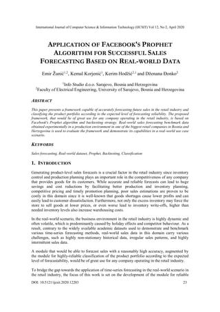 International Journal of Computer Science & Information Technology (IJCSIT) Vol 12, No 2, April 2020
DOI: 10.5121/ijcsit.2020.12203 23
APPLICATION OF FACEBOOK'S PROPHET
ALGORITHM FOR SUCCESSFUL SALES
FORECASTING BASED ON REAL-WORLD DATA
Emir Žunić1,2
, Kemal Korjenić1
, Kerim Hodžić2,1
and Dženana Đonko2
1
Info Studio d.o.o. Sarajevo, Bosnia and Herzegovina
2
Faculty of Electrical Engineering, University of Sarajevo, Bosnia and Herzegovina
ABSTRACT
This paper presents a framework capable of accurately forecasting future sales in the retail industry and
classifying the product portfolio according to the expected level of forecasting reliability. The proposed
framework, that would be of great use for any company operating in the retail industry, is based on
Facebook's Prophet algorithm and backtesting strategy. Real-world sales forecasting benchmark data
obtained experimentally in a production environment in one of the biggest retail companies in Bosnia and
Herzegovina is used to evaluate the framework and demonstrate its capabilities in a real-world use case
scenario.
KEYWORDS
Sales forecasting, Real-world dataset, Prophet, Backtesting, Classification
1. INTRODUCTION
Generating product-level sales forecasts is a crucial factor in the retail industry since inventory
control and production planning plays an important role in the competitiveness of any company
that provides goods for its customers. While accurate and reliable forecasts can lead to huge
savings and cost reductions by facilitating better production and inventory planning,
competitive pricing and timely promotion planning, poor sales estimations are proven to be
costly in this domain since it is well-known that goods shortages cause lower profits and can
easily lead to customer dissatisfaction. Furthermore, not only the excess inventory may force the
store to sell goods at lower prices, or even worse lead to inventory write-offs, higher than
needed inventory levels also increase warehousing costs.
In the real-world scenario, the business environment in the retail industry is highly dynamic and
often volatile, which is predominantly caused by holiday effects and competitor behaviour. As a
result, contrary to the widely available academic datasets used to demonstrate and benchmark
various time-series forecasting methods, real-world sales data in this domain carry various
challenges, such as highly non-stationary historical data, irregular sales patterns, and highly
intermittent sales data.
A module that would be able to forecast sales with a reasonably high accuracy, augmented by
the module for highly-reliable classification of the product portfolio according to the expected
level of forecastability, would be of great use for any company operating in the retail industry.
To bridge the gap towards the application of time-series forecasting in the real-world scenario in
the retail industry, the focus of this work is set on the development of the module for reliable
 
