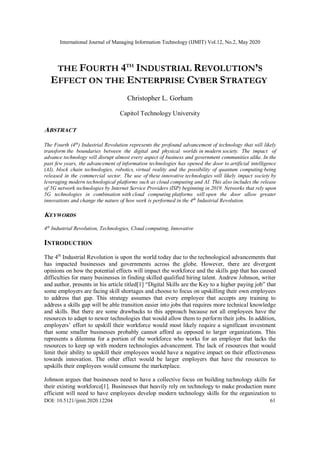 International Journal of Managing Information Technology (IJMIT) Vol.12, No.2, May 2020
DOI: 10.5121/ijmit.2020.12204 61
THE FOURTH 4TH
INDUSTRIAL REVOLUTION’S
EFFECT ON THE ENTERPRISE CYBER STRATEGY
Christopher L. Gorham
Capitol Technology University
ABSTRACT
The Fourth (4th
) Industrial Revolution represents the profound advancement of technology that will likely
transform the boundaries between the digital and physical worlds in modern society. The impact of
advance technology will disrupt almost every aspect of business and government communities alike. In the
past few years, the advancement of information technologies has opened the door to artificial intelligence
(AI), block chain technologies, robotics, virtual reality and the possibility of quantum computing being
released in the commercial sector. The use of these innovative technologies will likely impact society by
leveraging modern technological platforms such as cloud computing and AI. This also includes the release
of 5G network technologies by Internet Service Providers (ISP) beginning in 2019. Networks that rely upon
5G technologies in combination with cloud computing platforms will open the door allow greater
innovations and change the nature of how work is performed in the 4th
Industrial Revolution.
KEYWORDS
4th
Industrial Revolution, Technologies, Cloud computing, Innovative
INTRODUCTION
The 4th
Industrial Revolution is upon the world today due to the technological advancements that
has impacted businesses and governments across the globe. However, there are divergent
opinions on how the potential effects will impact the workforce and the skills gap that has caused
difficulties for many businesses in finding skilled qualified hiring talent. Andrew Johnson, writer
and author, presents in his article titled[1] “Digital Skills are the Key to a higher paying job” that
some employers are facing skill shortages and choose to focus on upskilling their own employees
to address that gap. This strategy assumes that every employee that accepts any training to
address a skills gap will be able transition easier into jobs that requires more technical knowledge
and skills. But there are some drawbacks to this approach because not all employees have the
resources to adapt to newer technologies that would allow them to perform their jobs. In addition,
employers’ effort to upskill their workforce would most likely require a significant investment
that some smaller businesses probably cannot afford as opposed to larger organizations. This
represents a dilemma for a portion of the workforce who works for an employer that lacks the
resources to keep up with modern technologies advancement. The lack of resources that would
limit their ability to upskill their employees would have a negative impact on their effectiveness
towards innovation. The other effect would be larger employers that have the resources to
upskills their employees would consume the marketplace.
Johnson argues that businesses need to have a collective focus on building technology skills for
their existing workforce[1]. Businesses that heavily rely on technology to make production more
efficient will need to have employees develop modern technology skills for the organization to
 